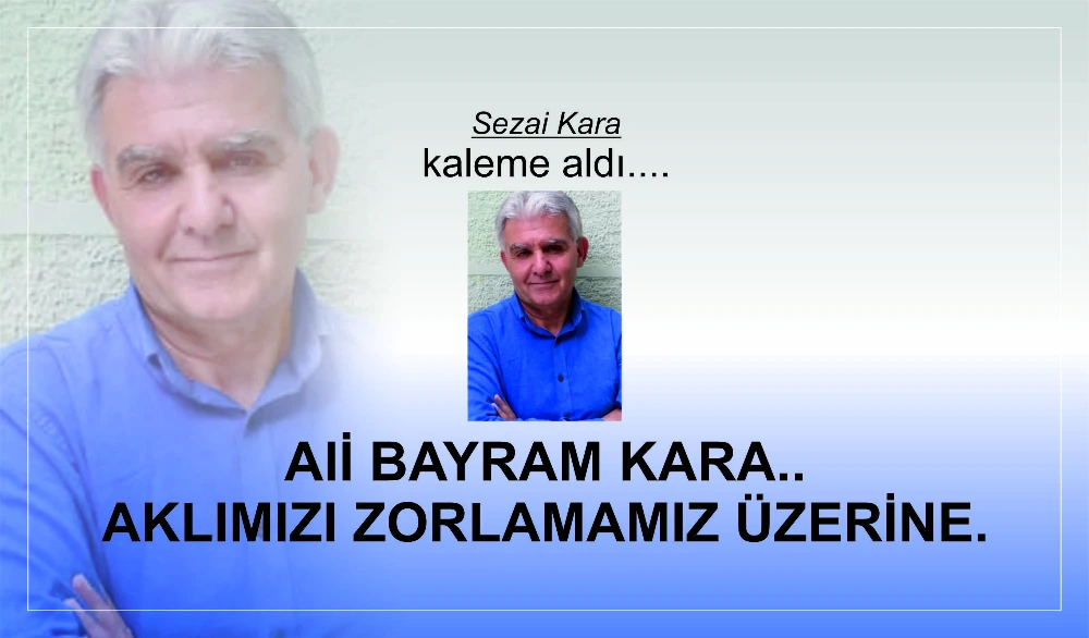 ALİ BAYRAM KARA...AKLIMIZI ZORLAMAMIZ ÜZERİNE.